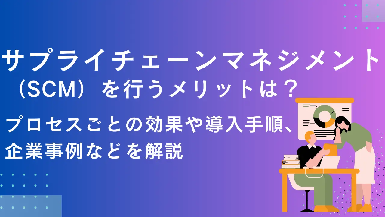 サプライチェーンマネジメント（SCM）を行うメリットは？プロセスごとの効果や導入手順、企業事例などを解説